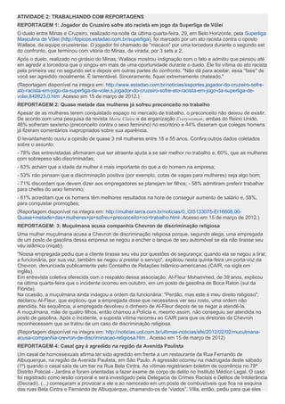 ATIVIDADE 2: TRABALHANDO COM REPORTAGENS
REPORTAGEM 1: Jogador do Cruzeiro sofre ato racista em jogo da Superliga de Vôlei
O duelo entre Minas e Cruzeiro, realizado na noite da última quarta-feira, 29, em Belo Horizonte, pela Superliga
Masculina de Vôlei (http://topicos.estadao.com.br/superliga), foi marcado por um ato racista contra o oposto
Wallace, da equipe cruzeirense. O jogador foi chamado de "macaco" por uma torcedora durante o segundo set
do confronto, que terminou com vitória do Minas, de virada, por 3 sets a 2.
Após o duelo, realizado no ginásio do Minas, Wallace mostrou indignação com o fato e admitiu que pensou até
em agredir a torcedora que o xingou em mais de uma oportunidade durante o duelo. Ele foi vítima do ato racista
pela primeira vez no segundo set e depois em outras partes do confronto. "Não dá para aceitar, essa ''fase'' de
você ser agredido racialmente. É lamentável. Sinceramente, fiquei extremamente chateado."
(Reportagem disponível na integra em: http://www.estadao.com.br/noticias/esportes,jogador-do-cruzeiro-sofre-
ato-racista-em-jogo-da-superliga-de-volei,s,jogador-do-cruzeiro-sofre-ato-racista-em-jogo-da-superliga-de-
volei,842623,0.htm .Acesso em 15 de março de 2012.)
REPORTAGEM 2: Quase metade das mulheres já sofreu preconceito no trabalho
Apesar de as mulheres terem conquistado espaço no mercado de trabalho, o preconceito não deixou de existir.
De acordo com uma pesquisa da revista Marie Claire e da organização Everywoman, ambas do Reino Unido,
46% sofreram sexismo (preconceito contra o sexo feminino) no escritório e 44% disseram que colegas homens
já fizeram comentários inapropriados sobre sua aparência.
O levantamento ouviu a opinião de quase 3 mil mulheres entre 18 e 55 anos. Confira outros dados coletados
sobre o assunto:
- 78% das entrevistadas afirmaram que ser atraente ajuda a se sair melhor no trabalho e, 60%, que as mulheres
com sobrepeso são discriminadas;
- 63% acham que a idade da mulher é mais importante do que a do homem na empresa;
- 53% não pensam que a discriminação positiva (por exemplo, cotas de vagas para mulheres) seja algo bom;
- 71% discordam que devem dizer aos empregadores se planejam ter filhos; - 58% admitiram preferir trabalhar
para chefes do sexo feminino;
- 61% acreditam que os homens têm melhores resultados na hora de conseguir aumento de salário e, 58%,
para conquistar promoções;
(Reportagem disponível na integra em: http://mulher.terra.com.br/noticias/0,,OI5133075-EI16608,00-
Quase+metade+das+mulheres+ja+sofreu+preconceito+no+trabalho.html .Acesso em 15 de março de 2012.)
REPORTAGEM: 3: Muçulmana acusa companhia Chevron de discriminação religiosa
Uma mulher muçulmana acusa a Chevron de discriminação religiosa porque, segundo alega, uma empregada
de um posto de gasolina dessa empresa se negou a encher o tanque de seu automóvel se ela não tirasse seu
véu islâmico (niqab).
"Nossa empregada pediu que a cliente tirasse seu véu por questões de segurança; quando ela se negou a tirar,
a funcionária, por sua vez, também se negou a prestar o serviço", explicou nesta quinta-feira um porta-voz da
Chevron, denunciada publicamente pelo Conselho de Relações Islâmico-americanas (CAIR, na sigla em
inglês).
Em entrevista coletiva oferecida com o respaldo dessa associação, Al-Fleur Mohammed, de 39 anos, explicou
na última quarta-feira que o incidente ocorreu em outubro, em um posto de gasolina de Boca Raton (sul da
Flórida).
Na ocasião, a muçulmana ainda indagou a ordem da funcionária: "Perdão, mas este é meu direito religioso",
declarou Al-Fleur, que explicou que a empregada disse que necessitava ver seu rosto, uma ordem não
atendida. Na sequência, a empregada devolveu o dinheiro de Al-Fleur depois de se negar a atendê-la.
A muçulmana, mãe de quatro filhos, então chamou a Polícia e, mesmo assim, não conseguiu ser atendida no
posto de gasolina. Após o incidente, a suposta vítima recorreu ao CAIR para que os diretores da Chevron
reconhecessem que se tratou de um caso de discriminação religiosa.
(Reportagem disponível na integra em: http://noticias.uol.com.br/ultimas-noticias/efe/2012/02/02/muculmana-
acusa-companhia-crevron-de-discriminacao-religiosa.htm . Acesso em 15 de março de 2012)
REPORTAGEM 4: Casal gay é agredido na região da Avenida Paulista
Um casal de homossexuais afirma ter sido agredido em frente a um restaurante da Rua Fernando de
Albuquerque, na região da Avenida Paulista, em São Paulo. A agressão ocorreu na madrugada deste sábado
(1º) quando o casal saía de um bar na Rua Bela Cintra. As vítimas registraram boletim de ocorrência no 78º
Distrito Policial - Jardins e foram orientadas a fazer exame de corpo de delito no Instituto Médico Legal. O caso
foi registrado como lesão corporal e será investigado pela Delegacia de Crimes Raciais e Delitos de Intolerância
(Decradi). (...) começaram a provocar a ele e ao namorado em um posto de combustíveis que fica na esquina
das ruas Bela Cintra e Fernando de Albuquerque, chamando-os de “viados”. Villa, então, pediu para que eles
 