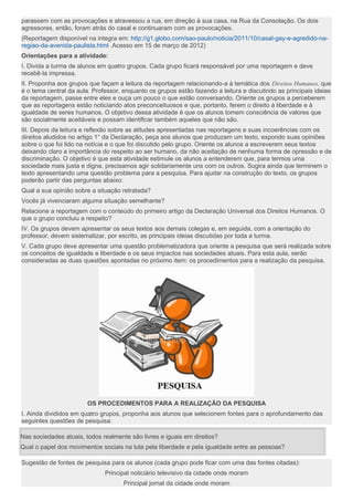 parassem com as provocações e atravessou a rua, em direção à sua casa, na Rua da Consolação. Os dois
agressores, então, foram atrás do casal e continuaram com as provocações.
(Reportagem disponível na integra em: http://g1.globo.com/sao-paulo/noticia/2011/10/casal-gay-e-agredido-na-
regiao-da-avenida-paulista.html .Acesso em 15 de março de 2012)
Orientações para a atividade:
I. Divida a turma de alunos em quatro grupos. Cada grupo ficará responsável por uma reportagem e deve
recebê-la impressa.
II. Proponha aos grupos que façam a leitura da reportagem relacionando-a à temática dos Direitos Humanos, que
é o tema central da aula. Professor, enquanto os grupos estão fazendo a leitura e discutindo as principais ideias
da reportagem, passe entre eles e ouça um pouco o que estão conversando. Oriente os grupos a perceberem
que as reportagens estão noticiando atos preconceituosos e que, portanto, ferem o direito à liberdade e à
igualdade de seres humanos. O objetivo dessa atividade é que os alunos tomem consciência de valores que
são socialmente aceitáveis e possam identificar também aqueles que não são.
III. Depois da leitura e reflexão sobre as atitudes apresentadas nas reportagens e suas incoerências com os
direitos aludidos no artigo 1° da Declaração, peça aos alunos que produzam um texto, expondo suas opiniões
sobre o que foi lido na notícia e o que foi discutido pelo grupo. Oriente os alunos a escreverem seus textos
deixando claro a importância do respeito ao ser humano, da não aceitação de nenhuma forma de opressão e de
discriminação. O objetivo é que esta atividade estimule os alunos a entenderem que, para termos uma
sociedade mais justa e digna, precisamos agir solidariamente uns com os outros. Sugira ainda que terminem o
texto apresentando uma questão problema para a pesquisa. Para ajudar na construção do texto, os grupos
poderão partir das perguntas abaixo:
Qual a sua opinião sobre a situação retratada?
Vocês já vivenciaram alguma situação semelhante?
Relacione a reportagem com o conteúdo do primeiro artigo da Declaração Universal dos Direitos Humanos. O
que o grupo concluiu a respeito?
IV. Os grupos devem apresentar os seus textos aos demais colegas e, em seguida, com a orientação do
professor, devem sistematizar, por escrito, as principais ideias discutidas por toda a turma.
V. Cada grupo deve apresentar uma questão problematizadora que oriente a pesquisa que será realizada sobre
os conceitos de igualdade e liberdade e os seus impactos nas sociedades atuais. Para esta aula, serão
consideradas as duas questões apontadas no próximo item: os procedimentos para a realização da pesquisa.
OS PROCEDIMENTOS PARA A REALIZAÇÃO DA PESQUISA
I. Ainda divididos em quatro grupos, proponha aos alunos que selecionem fontes para o aprofundamento das
seguintes questões de pesquisa:
Nas sociedades atuais, todos realmente são livres e iguais em direitos?
Qual o papel dos movimentos sociais na luta pela liberdade e pela igualdade entre as pessoas?
Sugestão de fontes de pesquisa para os alunos (cada grupo pode ficar com uma das fontes citadas):
Principal noticiário televisivo da cidade onde moram
Principal jornal da cidade onde moram
 