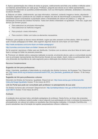 II. Após a apresentação dos vídeos de todos os grupos, coletivamente será feita uma análise e reflexão sobre
os materiais apresentados por cada grupo. Professor, pergunte aos alunos se os vídeos apresentados
conseguiram responder as questões problematizadas. Com as informações coletadas, analisadas e discutidas,
os alunos deverão:
a. Elaborar um folder, coletivamente, que seja informativo, dobrável, contendo imagens e textos, abordando
situações negativas e positivas de sua cidade em relação aos atos de discriminação e preconceito. Também é
importante buscar conscientizar a população sobre a necessidade de colocar em prática o 1° artigo da
Declaração Universal dos Direitos Humanos: “todos tem direito à liberdade e à igualdade”. Para isso, sugira aos
alunos que formem grupos:
• Para selecionar as principais informações;
• Para selecionar as melhores imagens;
• Para produzir o texto informativo;
• Para concluir o folder com todos os elementos necessários.
Professor, para ajudar os alunos nessa atividade, sugira que eles acessem os links abaixo. Além de explicar
qual a função pedagógica do folder, eles sugerem algumas dicas de como fazer um bom folder:
http://veele.wordpress.com/como-fazer-um-folder-pedagogico/
http://comofas.com/como-fazer-um-folder/ Acesso em 29.03.2012
Se for possível, reproduza o folder para ser distribuído. Combine com os alunos uma ida à feira do bairro para
fazer a entrega do folder às pessoas presentes.
b. Promover um debate sobre a pesquisa realizada na escola, envolvendo alunos, pais e a comunidade escolar
com os principais representantes dos Movimentos Sociais de sua cidade. Assim, todos os participantes terão
uma dimensão da importância de cada segmento para a efetivação dos direitos humanos.
Recursos Complementares
Sugestão de link para professores:
Artigo: Liberdade, igualdade e fraternidade na construção dos direitos humanos, de Giuseppe Tosi. Disponível
em: http://www.dhnet.org.br/dados/cursos/edh/redh/01/05_tosi_liberdade_igualdade.pdf Acesso: 15 de março
de 2012.
Sugestão de link para professores e alunos:
Dicionário de Direitos de Humanos: Igualdade. Disponível em: http://www.esmpu.gov.br/dicionario/tiki-
index.php?page=Igualdade Acesso 15 de março de 2012.
Link do Portal que pode ser consultado pelo professor no planejamento de sua aula:
Os direitos humanos são universais? Disponível em: http://portaldoprofessor.mec.gov.br/fichaTecnicaAula.html?
aula=38014 Acesso 15 de março de 2012.
Avaliação
A avaliação deve permear toda a atividade pedagógica do professor. Desta forma, ao longo das propostas
apresentadas, o professor poderá avaliar o aluno segundo sua participação em todo o processo de pesquisa e,
principalmente, ao colocar em prática os resultados das informações coletadas. A Iniciação Científica dos
jovens estudantes visa à formação de sujeitos pesquisadores críticos e reflexivos.
 