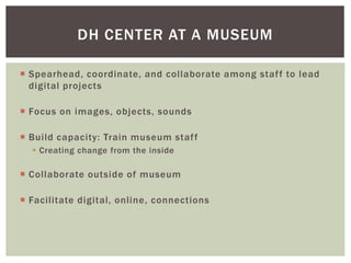  Spearhead, coordinate, and collaborate among staff to lead
digital projects
 Focus on images, objects, sounds
 Build capacity: Train museum staff
 Creating change from the inside
 Collaborate outside of museum
 Facilitate digital, online, connections
DH CENTER AT A MUSEUM
 