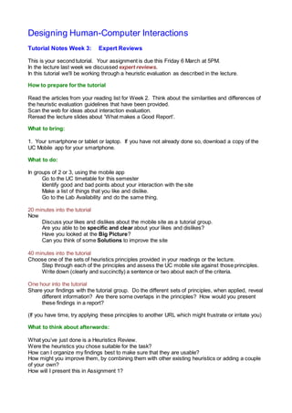 Designing Human-Computer Interactions
Tutorial Notes Week 3: Expert Reviews
This is your second tutorial. Your assignment is due this Friday 6 March at 5PM.
In the lecture last week we discussed expert reviews.
In this tutorial we'll be working through a heuristic evaluation as described in the lecture.
How to prepare for the tutorial
Read the articles from your reading list for Week 2. Think about the similarities and differences of
the heuristic evaluation guidelines that have been provided.
Scan the web for ideas about interaction evaluation.
Reread the lecture slides about 'What makes a Good Report'.
What to bring:
1. Your smartphone or tablet or laptop. If you have not already done so, download a copy of the
UC Mobile app for your smartphone.
What to do:
In groups of 2 or 3, using the mobile app
Go to the UC timetable for this semester
Identify good and bad points about your interaction with the site
Make a list of things that you like and dislike.
Go to the Lab Availability and do the same thing.
20 minutes into the tutorial
Now
Discuss your likes and dislikes about the mobile site as a tutorial group.
Are you able to be specific and clear about your likes and dislikes?
Have you looked at the Big Picture?
Can you think of some Solutions to improve the site
40 minutes into the tutorial
Choose one of the sets of heuristics principles provided in your readings or the lecture.
Step through each of the principles and assess the UC mobile site against those principles.
Write down (clearly and succinctly) a sentence or two about each of the criteria.
One hour into the tutorial
Share your findings with the tutorial group. Do the different sets of principles, when applied, reveal
different information? Are there some overlaps in the principles? How would you present
these findings in a report?
(If you have time, try applying these principles to another URL which might frustrate or irritate you)
What to think about afterwards:
What you’ve just done is a Heuristics Review.
Were the heuristics you chose suitable for the task?
How can I organize my findings best to make sure that they are usable?
How might you improve them, by combining them with other existing heuristics or adding a couple
of your own?
How will I present this in Assignment 1?
 