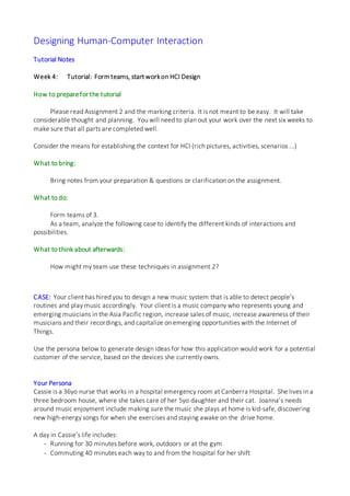 Designing Human-Computer Interaction
Tutorial Notes
Week 4: Tutorial: Formteams, start workon HCI Design
How to preparefor the tutorial
Please read Assignment 2 and the marking criteria. It is not meant to be easy. It will take
considerable thought and planning. You will need to plan out your work over the next six weeks to
make sure that all parts are completed well.
Consider the means for establishing the context for HCI (rich pictures, activities, scenarios ...)
What to bring:
Bring notes from your preparation & questions or clarification on the assignment.
What to do:
Form teams of 3.
As a team, analyze the following case to identify the different kinds of interactions and
possibilities.
What to think about afterwards:
How might my team use these techniques in assignment 2?
CASE: Your client has hired you to design a new music system that is able to detect people’s
routines and play music accordingly. Your client is a music company who represents young and
emerging musicians in the Asia Pacific region, increase sales of music, increase awareness of their
musicians and their recordings, and capitalize on emerging opportunities with the Internet of
Things.
Use the persona below to generate design ideas for how this application would work for a potential
customer of the service, based on the devices she currently owns.
Your Persona
Cassie is a 36yo nurse that works in a hospital emergency room at Canberra Hospital. She lives in a
three bedroom house, where she takes care of her 5yo daughter and their cat. Joanna’s needs
around music enjoyment include making sure the music she plays at home is kid-safe, discovering
new high-energy songs for when she exercises and staying awake on the drive home.
A day in Cassie’s life includes:
- Running for 30 minutes before work, outdoors or at the gym
- Commuting 40 minutes each way to and from the hospital for her shift
 