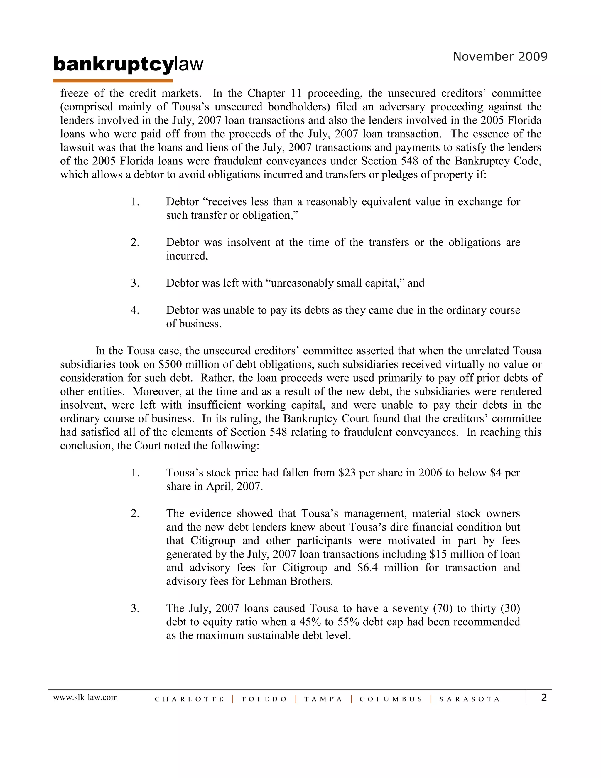bankruptcylaw                                                                       November 2009


 freeze of the credit markets. In the Chapter 11 proceeding, the unsecured creditors’ committee
 (comprised mainly of Tousa’s unsecured bondholders) filed an adversary proceeding against the
 lenders involved in the July, 2007 loan transactions and also the lenders involved in the 2005 Florida
 loans who were paid off from the proceeds of the July, 2007 loan transaction. The essence of the
 lawsuit was that the loans and liens of the July, 2007 transactions and payments to satisfy the lenders
 of the 2005 Florida loans were fraudulent conveyances under Section 548 of the Bankruptcy Code,
 which allows a debtor to avoid obligations incurred and transfers or pledges of property if:

                  1.   Debtor “receives less than a reasonably equivalent value in exchange for
                       such transfer or obligation,”

                  2.   Debtor was insolvent at the time of the transfers or the obligations are
                       incurred,

                  3.   Debtor was left with “unreasonably small capital,” and

                  4.   Debtor was unable to pay its debts as they came due in the ordinary course
                       of business.

        In the Tousa case, the unsecured creditors’ committee asserted that when the unrelated Tousa
 subsidiaries took on $500 million of debt obligations, such subsidiaries received virtually no value or
 consideration for such debt. Rather, the loan proceeds were used primarily to pay off prior debts of
 other entities. Moreover, at the time and as a result of the new debt, the subsidiaries were rendered
 insolvent, were left with insufficient working capital, and were unable to pay their debts in the
 ordinary course of business. In its ruling, the Bankruptcy Court found that the creditors’ committee
 had satisfied all of the elements of Section 548 relating to fraudulent conveyances. In reaching this
 conclusion, the Court noted the following:

                  1.   Tousa’s stock price had fallen from $23 per share in 2006 to below $4 per
                       share in April, 2007.

                  2.   The evidence showed that Tousa’s management, material stock owners
                       and the new debt lenders knew about Tousa’s dire financial condition but
                       that Citigroup and other participants were motivated in part by fees
                       generated by the July, 2007 loan transactions including $15 million of loan
                       and advisory fees for Citigroup and $6.4 million for transaction and
                       advisory fees for Lehman Brothers.

                  3.   The July, 2007 loans caused Tousa to have a seventy (70) to thirty (30)
                       debt to equity ratio when a 45% to 55% debt cap had been recommended
                       as the maximum sustainable debt level.




www.slk-law.com                                                                                        2
 