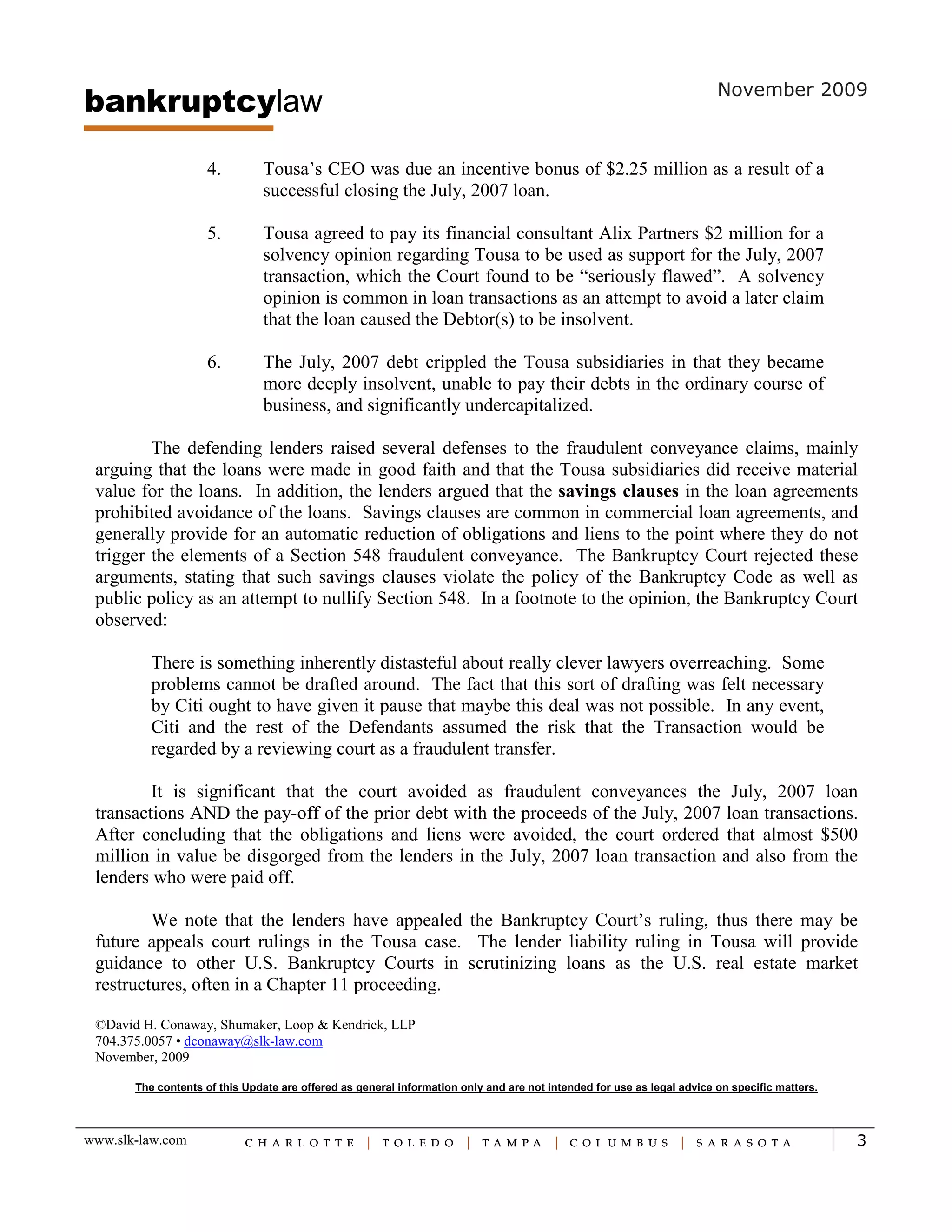 bankruptcylaw                                                                                                           November 2009



                     4.        Tousa’s CEO was due an incentive bonus of $2.25 million as a result of a
                               successful closing the July, 2007 loan.

                     5.        Tousa agreed to pay its financial consultant Alix Partners $2 million for a
                               solvency opinion regarding Tousa to be used as support for the July, 2007
                               transaction, which the Court found to be “seriously flawed”. A solvency
                               opinion is common in loan transactions as an attempt to avoid a later claim
                               that the loan caused the Debtor(s) to be insolvent.

                     6.        The July, 2007 debt crippled the Tousa subsidiaries in that they became
                               more deeply insolvent, unable to pay their debts in the ordinary course of
                               business, and significantly undercapitalized.

         The defending lenders raised several defenses to the fraudulent conveyance claims, mainly
 arguing that the loans were made in good faith and that the Tousa subsidiaries did receive material
 value for the loans. In addition, the lenders argued that the savings clauses in the loan agreements
 prohibited avoidance of the loans. Savings clauses are common in commercial loan agreements, and
 generally provide for an automatic reduction of obligations and liens to the point where they do not
 trigger the elements of a Section 548 fraudulent conveyance. The Bankruptcy Court rejected these
 arguments, stating that such savings clauses violate the policy of the Bankruptcy Code as well as
 public policy as an attempt to nullify Section 548. In a footnote to the opinion, the Bankruptcy Court
 observed:

          There is something inherently distasteful about really clever lawyers overreaching. Some
          problems cannot be drafted around. The fact that this sort of drafting was felt necessary
          by Citi ought to have given it pause that maybe this deal was not possible. In any event,
          Citi and the rest of the Defendants assumed the risk that the Transaction would be
          regarded by a reviewing court as a fraudulent transfer.

         It is significant that the court avoided as fraudulent conveyances the July, 2007 loan
 transactions AND the pay-off of the prior debt with the proceeds of the July, 2007 loan transactions.
 After concluding that the obligations and liens were avoided, the court ordered that almost $500
 million in value be disgorged from the lenders in the July, 2007 loan transaction and also from the
 lenders who were paid off.

         We note that the lenders have appealed the Bankruptcy Court’s ruling, thus there may be
 future appeals court rulings in the Tousa case. The lender liability ruling in Tousa will provide
 guidance to other U.S. Bankruptcy Courts in scrutinizing loans as the U.S. real estate market
 restructures, often in a Chapter 11 proceeding.

 ©David H. Conaway, Shumaker, Loop & Kendrick, LLP
 704.375.0057 • dconaway@slk-law.com
 November, 2009

       The contents of this Update are offered as general information only and are not intended for use as legal advice on specific matters.



www.slk-law.com                                                                                                                                3
 