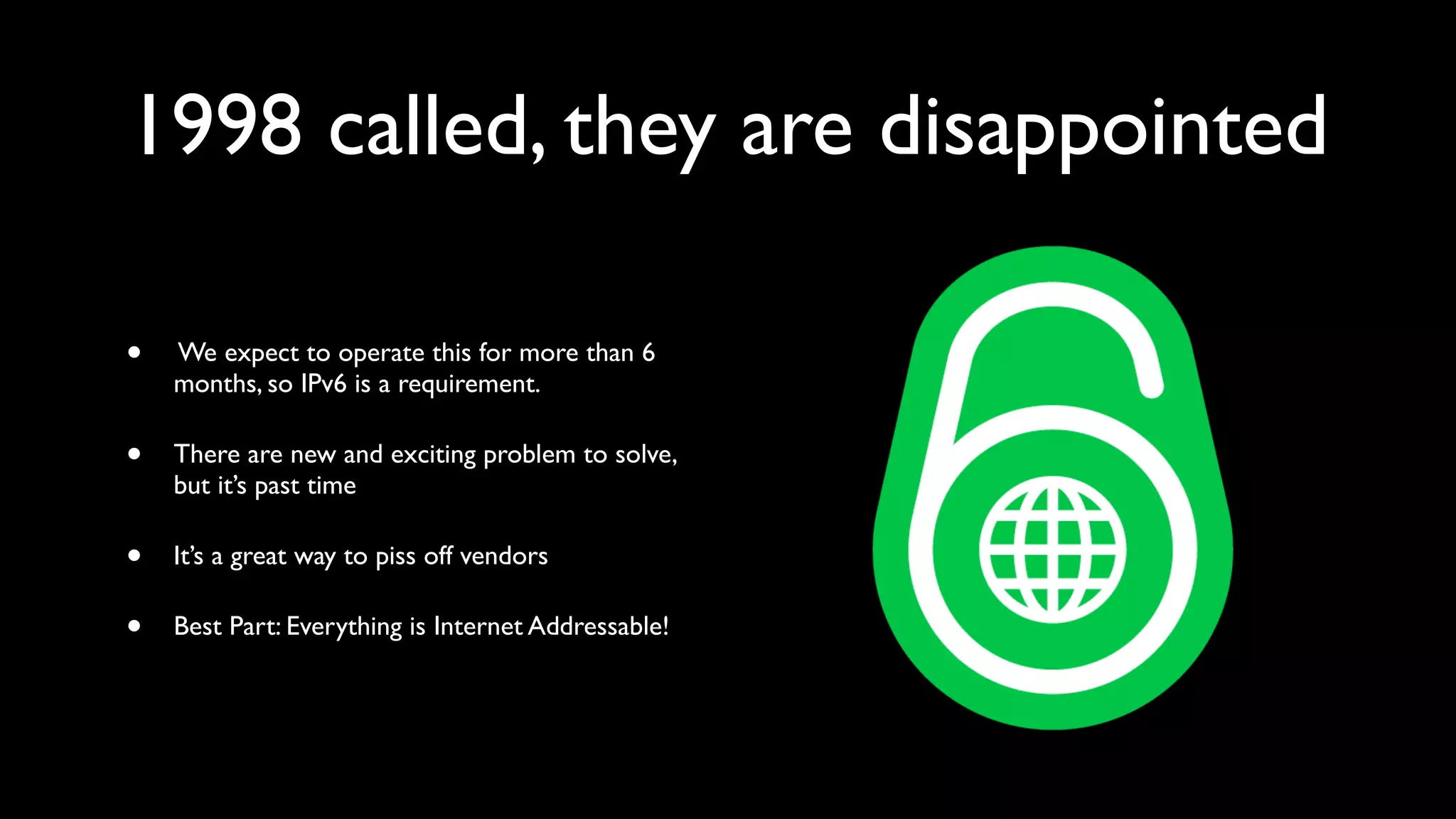 1998 called, they are disappointed

•   We expect to operate this for more than 6
    months, so IPv6 is a requirement.

•   There are new and exciting problem to solve,
    but it’s past time

•   It’s a great way to piss off vendors

•   Best Part: Everything is Internet Addressable!
 