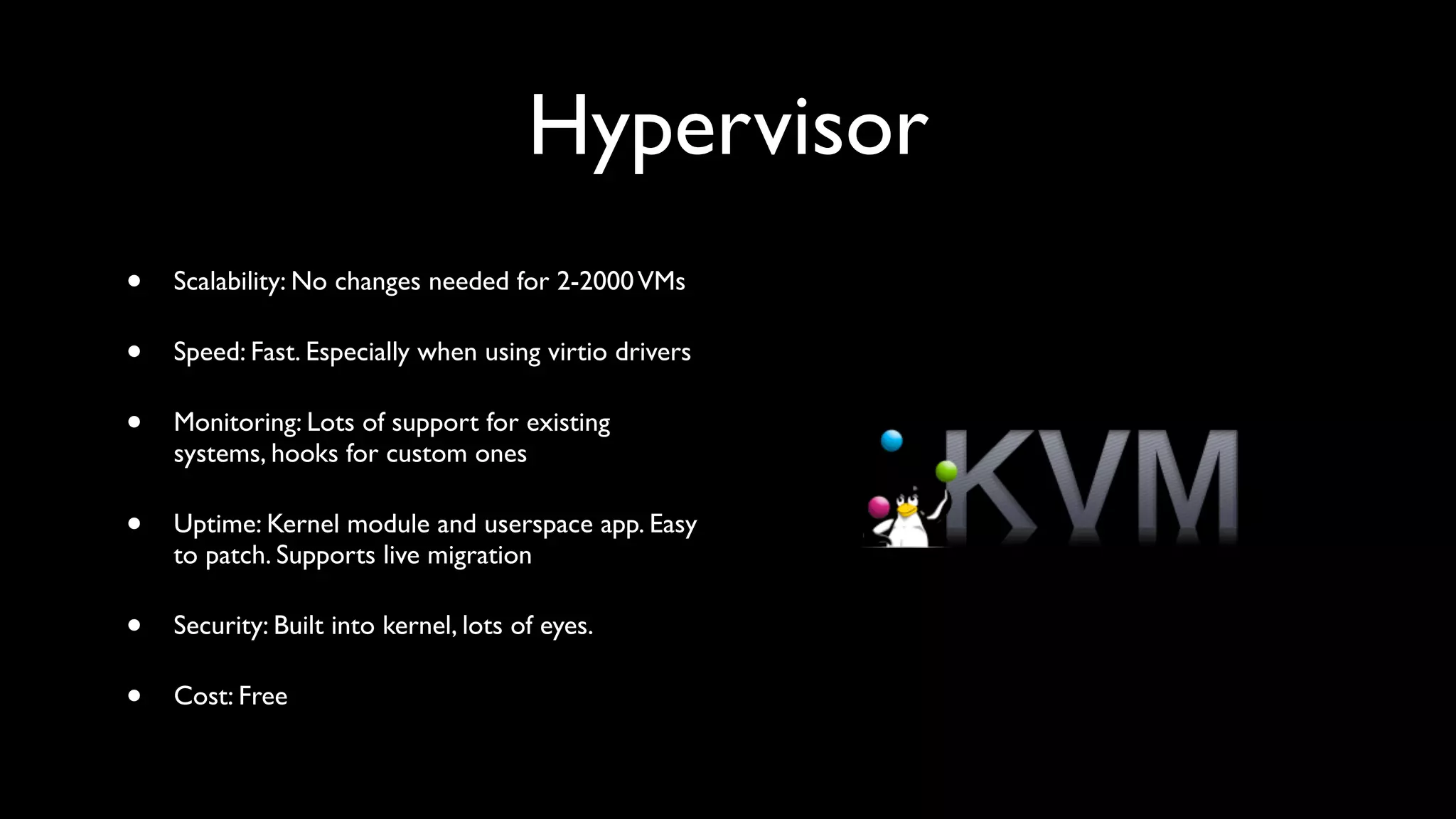 Hypervisor
•   Scalability: No changes needed for 2-2000 VMs

•   Speed: Fast. Especially when using virtio drivers

•   Monitoring: Lots of support for existing
    systems, hooks for custom ones

•   Uptime: Kernel module and userspace app. Easy
    to patch. Supports live migration

•   Security: Built into kernel, lots of eyes.

•   Cost: Free
 