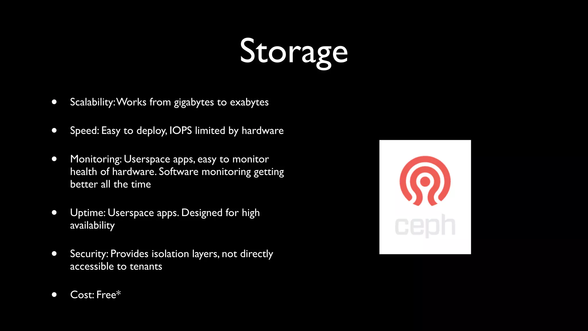 Storage
•   Scalability: Works from gigabytes to exabytes

•   Speed: Easy to deploy, IOPS limited by hardware

•   Monitoring: Userspace apps, easy to monitor
    health of hardware. Software monitoring getting
    better all the time

•   Uptime: Userspace apps. Designed for high
    availability

•   Security: Provides isolation layers, not directly
    accessible to tenants

•   Cost: Free*
 