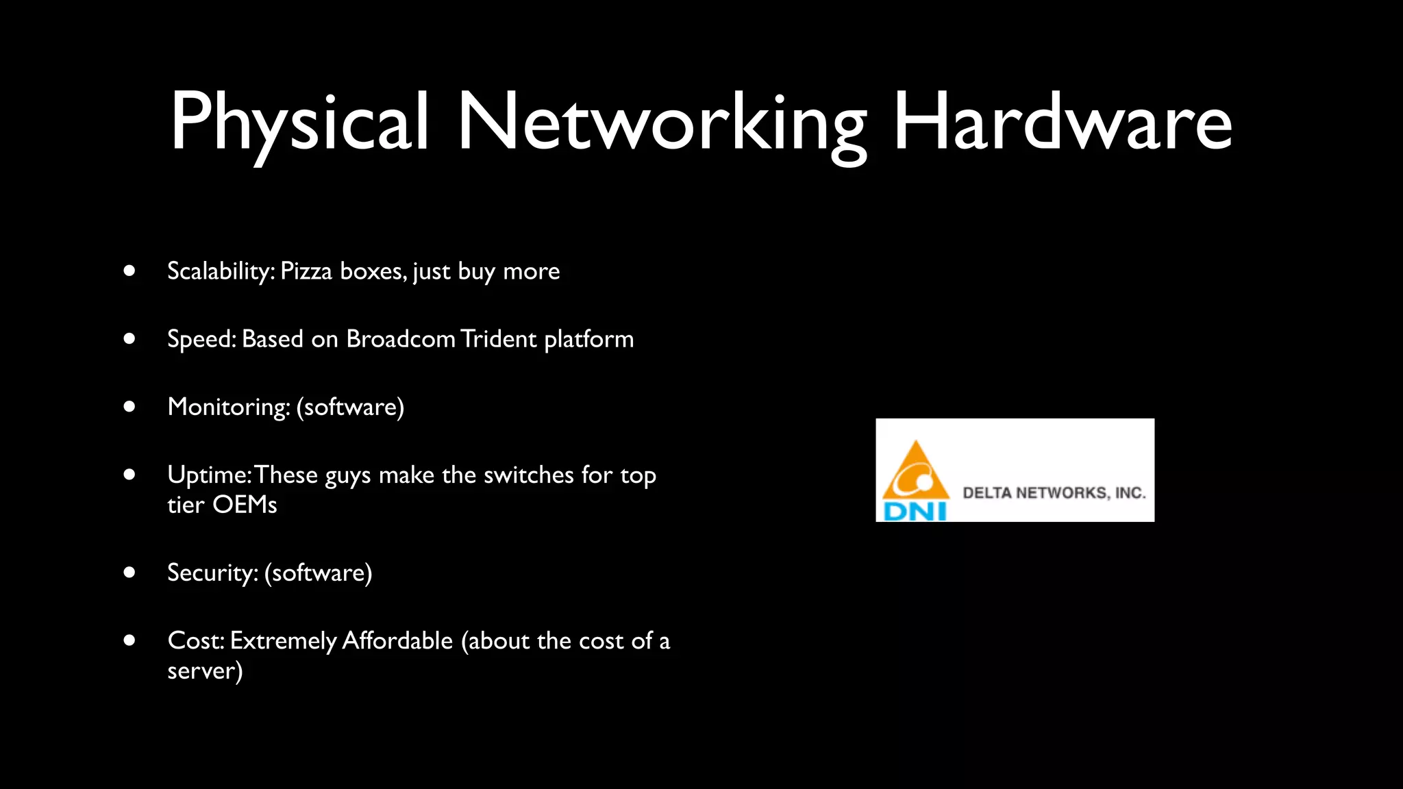 Physical Networking Hardware
•   Scalability: Pizza boxes, just buy more

•   Speed: Based on Broadcom Trident platform

•   Monitoring: (software)

•   Uptime: These guys make the switches for top
    tier OEMs

•   Security: (software)

•   Cost: Extremely Affordable (about the cost of a
    server)
 