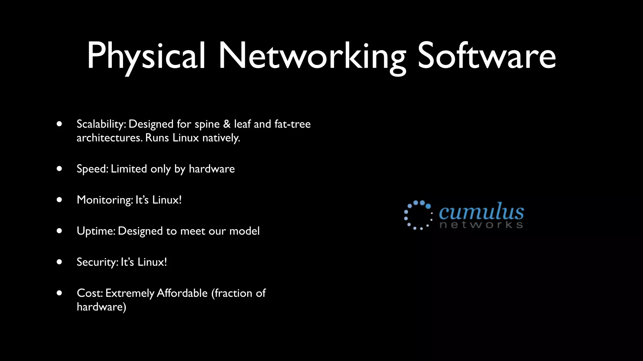 Physical Networking Software
•   Scalability: Designed for spine & leaf and fat-tree
    architectures. Runs Linux natively.

•   Speed: Limited only by hardware

•   Monitoring: It’s Linux!

•   Uptime: Designed to meet our model

•   Security: It’s Linux!

•   Cost: Extremely Affordable (fraction of
    hardware)
 