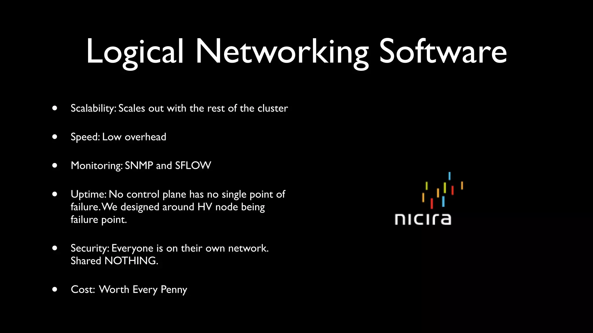 Logical Networking Software
•   Scalability: Scales out with the rest of the cluster

•   Speed: Low overhead

•   Monitoring: SNMP and SFLOW

•   Uptime: No control plane has no single point of
    failure. We designed around HV node being
    failure point.

•   Security: Everyone is on their own network.
    Shared NOTHING.

•   Cost: Worth Every Penny
 