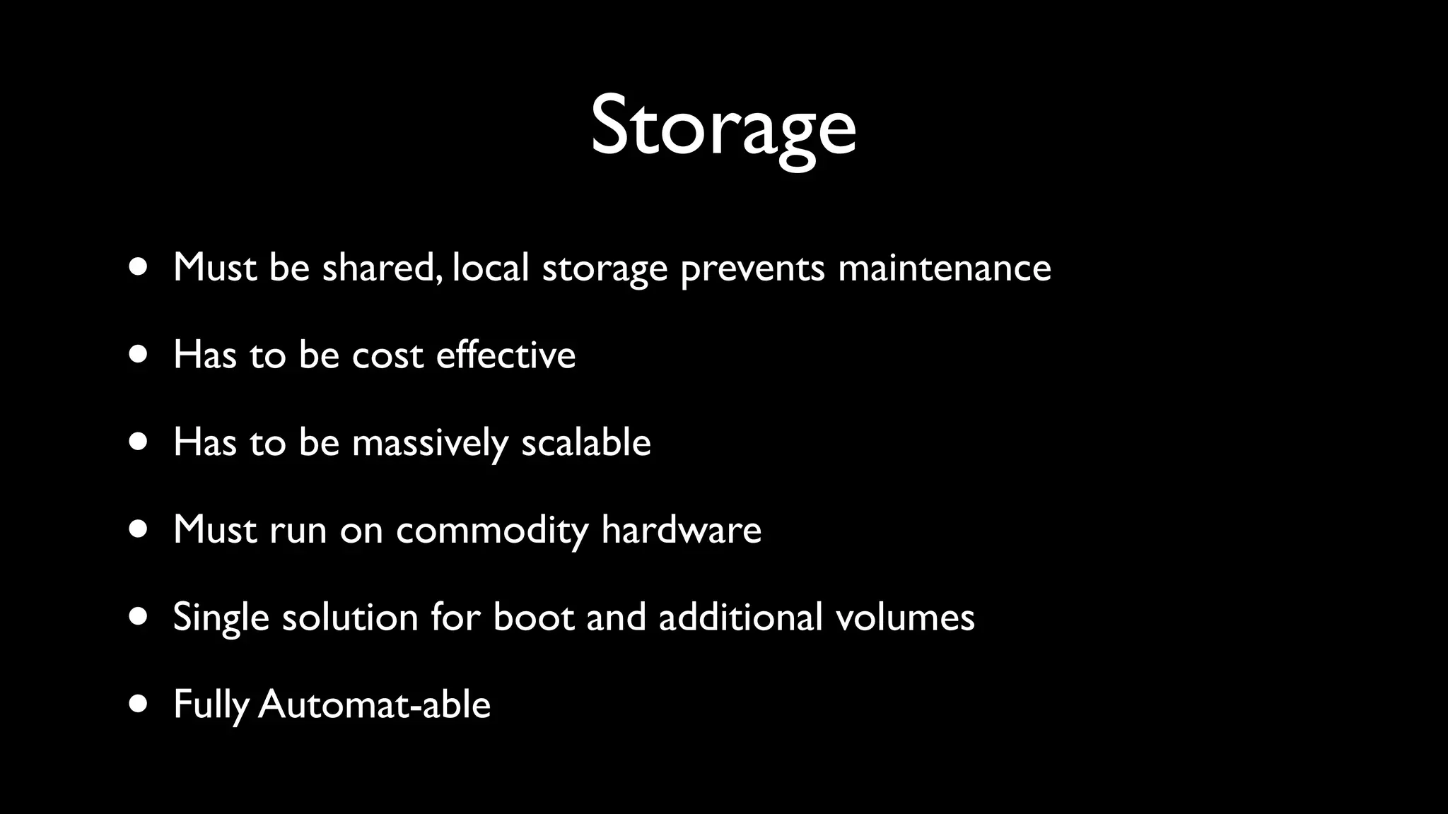 Storage
•   Must be shared, local storage prevents maintenance

•   Has to be cost effective

•   Has to be massively scalable

•   Must run on commodity hardware

•   Single solution for boot and additional volumes

•   Fully Automat-able
 