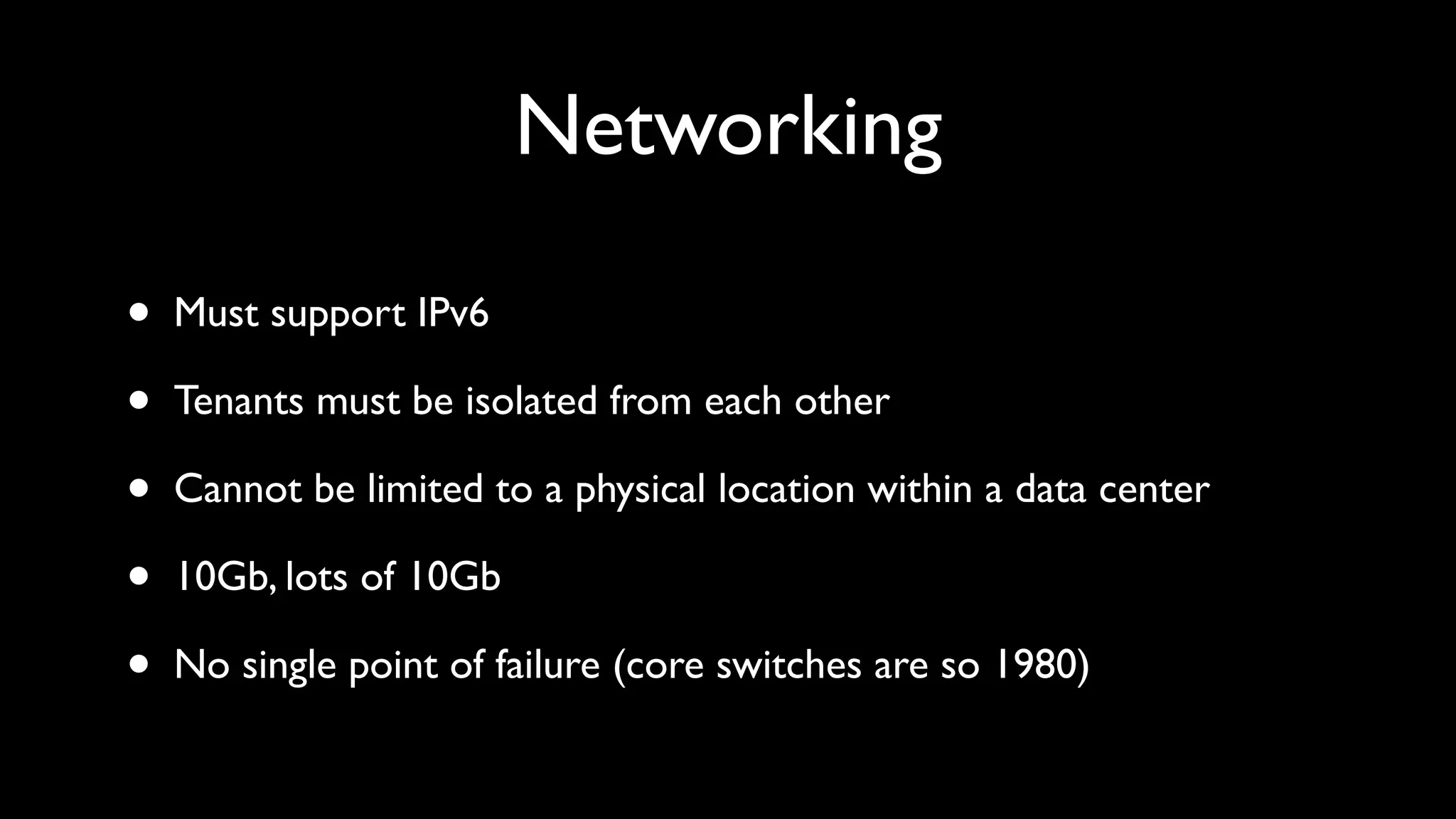 Networking

•   Must support IPv6

•   Tenants must be isolated from each other

•   Cannot be limited to a physical location within a data center

•   10Gb, lots of 10Gb

•   No single point of failure (core switches are so 1980)
 