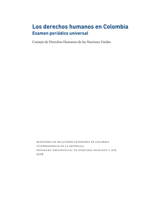 Los derechos humanos en Colombia
Examen periódico universal
Consejo de Derechos Humanos de las Naciones Unidas




  ministerio de relaciones exteriores de colombia
  vicepresidencia de la república
  pro grama presidencial de derechos humanos y dih
  2008
 