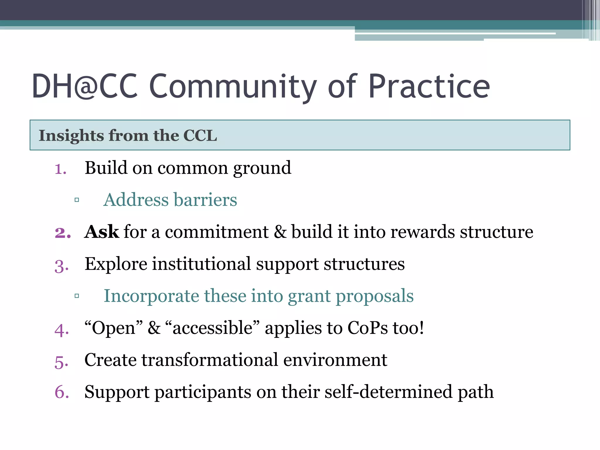 DH@CC Community of Practice
Insights from the CCL
1. Build on common ground
▫ Address barriers
2. Ask for a commitment & build it into rewards structure
3. Explore institutional support structures
▫ Incorporate these into grant proposals
4. “Open” & “accessible” applies to CoPs too!
5. Create transformational environment
6. Support participants on their self-determined path
 