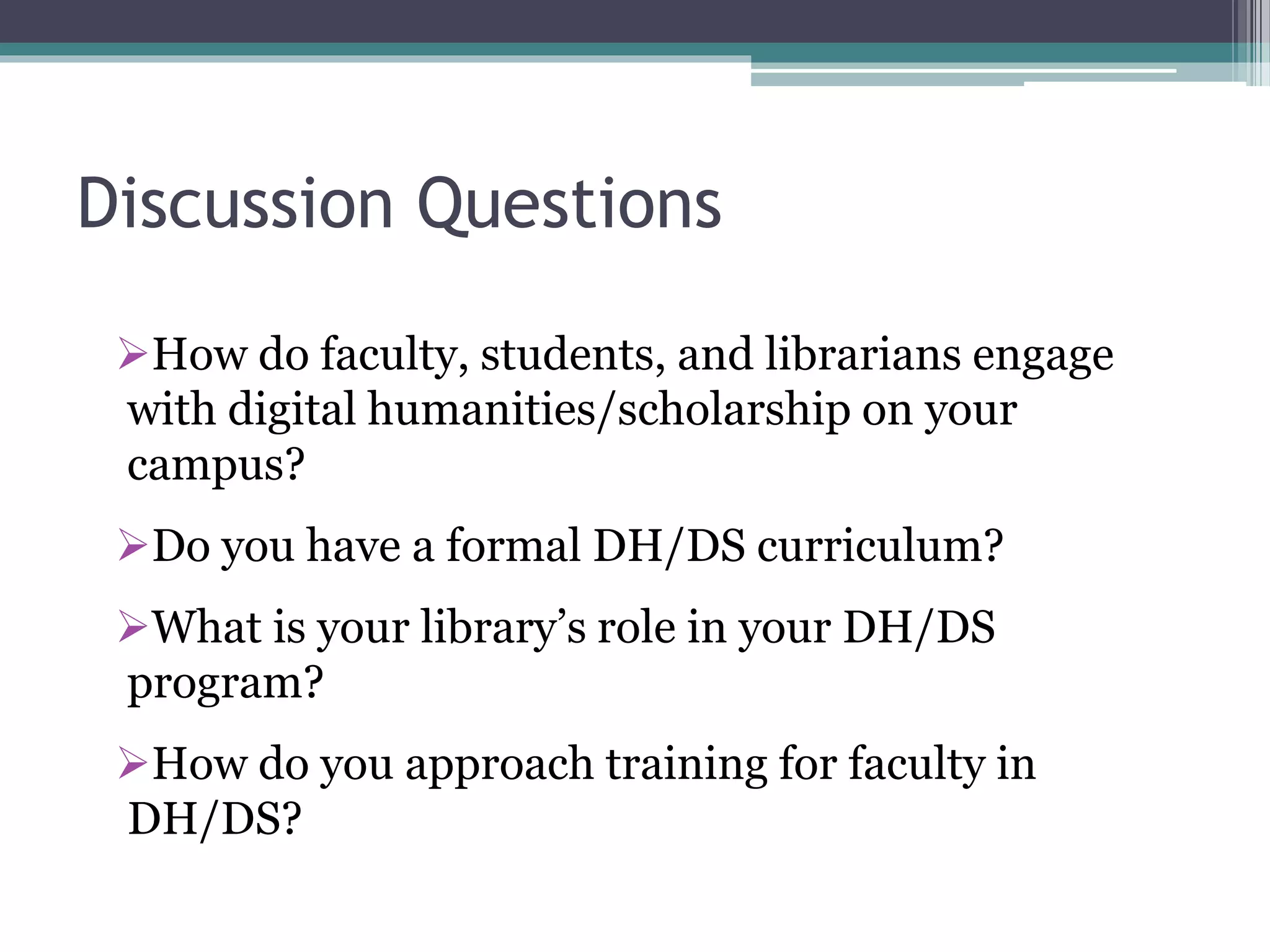 Discussion Questions
How do faculty, students, and librarians engage
with digital humanities/scholarship on your
campus?
Do you have a formal DH/DS curriculum?
What is your library’s role in your DH/DS
program?
How do you approach training for faculty in
DH/DS?
 