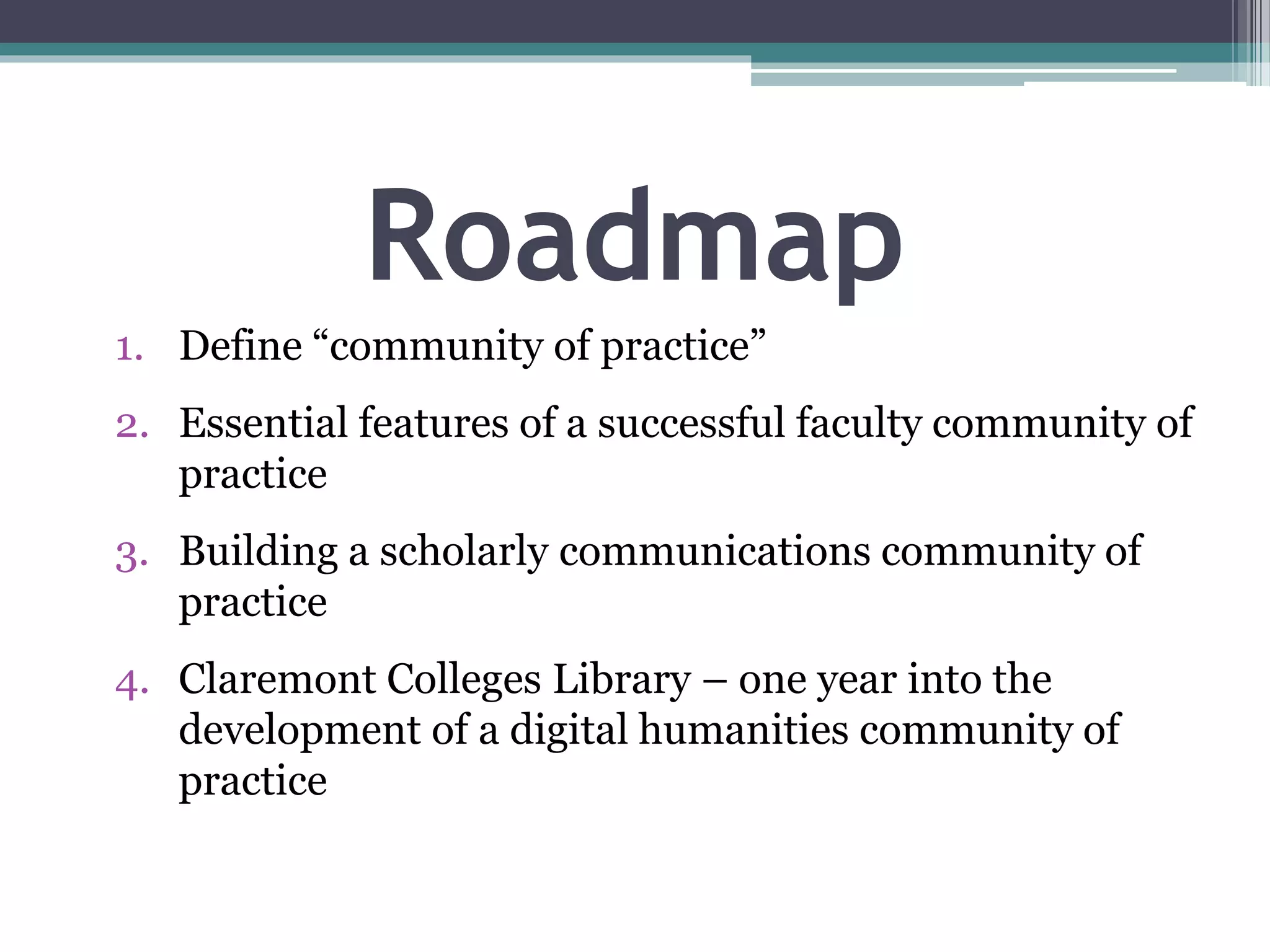 Roadmap
1. Define “community of practice”
2. Essential features of a successful faculty community of
practice
3. Building a scholarly communications community of
practice
4. Claremont Colleges Library – one year into the
development of a digital humanities community of
practice
 