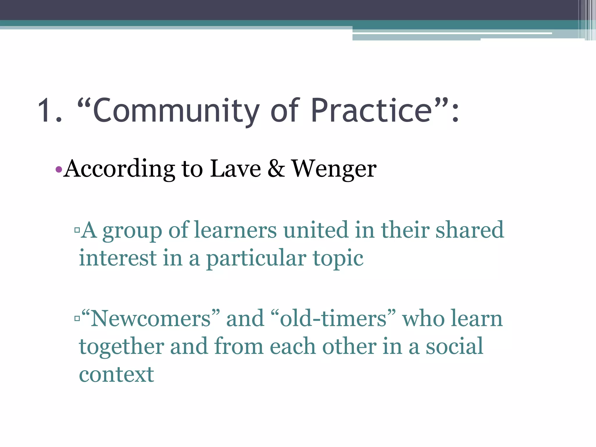 1. “Community of Practice”:
•According to Lave & Wenger
▫A group of learners united in their shared
interest in a particular topic
▫“Newcomers” and “old-timers” who learn
together and from each other in a social
context
 
