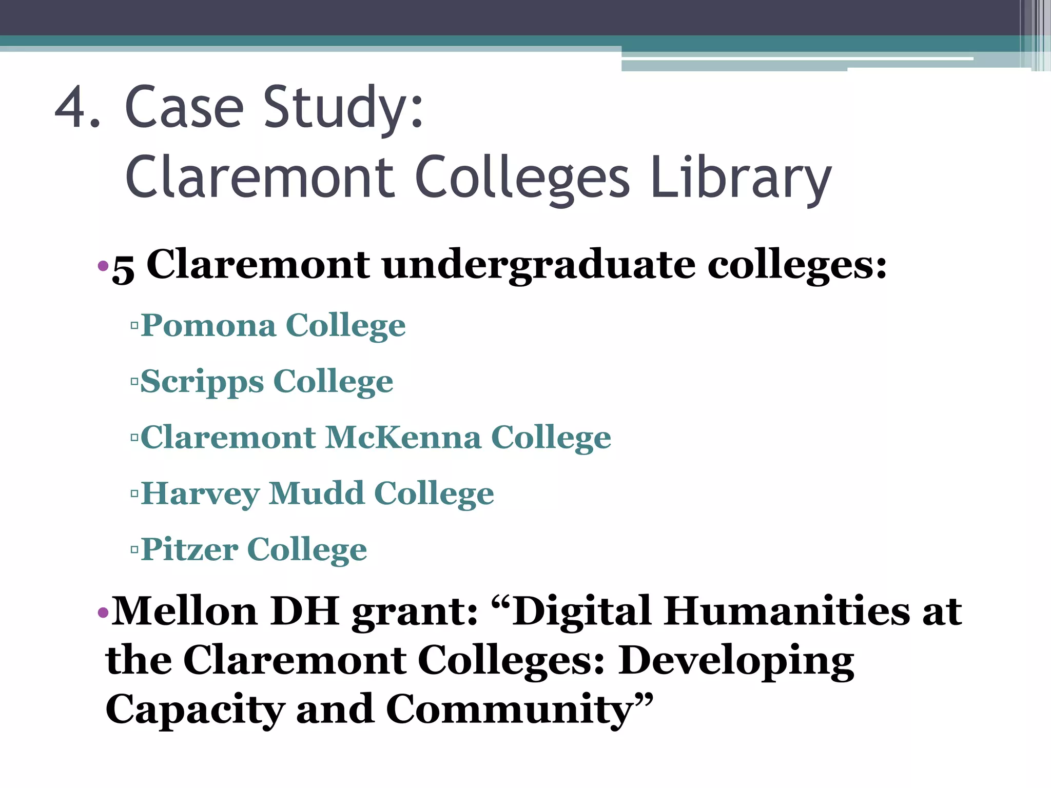 4. Case Study:
Claremont Colleges Library
•5 Claremont undergraduate colleges:
▫Pomona College
▫Scripps College
▫Claremont McKenna College
▫Harvey Mudd College
▫Pitzer College
•Mellon DH grant: “Digital Humanities at
the Claremont Colleges: Developing
Capacity and Community”
 