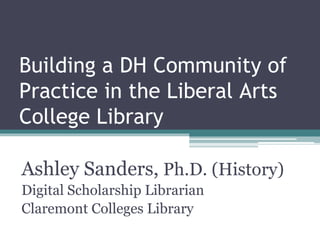 Building a DH Community of
Practice in the Liberal Arts
College Library
Ashley Sanders, Ph.D. (History)
Digital Scholarship Librarian
Claremont Colleges Library
 