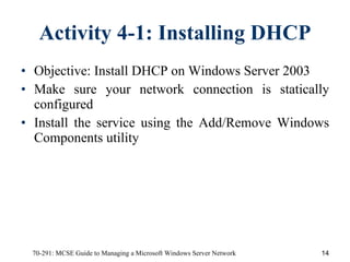 Activity 4-1: Installing DHCP Objective:   Install DHCP on Windows Server 2003 Make sure your network connection is statically configured Install the service using the Add/Remove Windows Components utility 