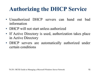 Authorizing the DHCP Service Unauthorized DHCP servers can hand out bad information DHCP will not start unless authorized If Active Directory is used, authorization takes place in Active Directory DHCP servers are automatically authorized under certain conditions 