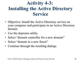 Activity 4-3:  Installing the Active Directory Service Objective:   Install the Active Directory service on your computer and participate in an Active Directory domain Use the dcpromo utility Select “domain controller for a new domain” Select “domain in a new forest” Continue through the resulting dialogs 