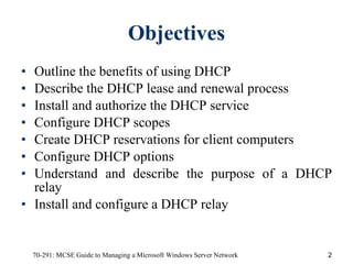 Objectives Outline the benefits of using DHCP Describe the DHCP lease and renewal process Install and authorize the DHCP service Configure DHCP scopes Create DHCP reservations for client computers Configure DHCP options Understand and describe the purpose of a DHCP relay Install and configure a DHCP relay 