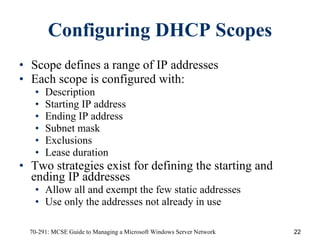 Configuring DHCP Scopes Scope   defines a range of IP addresses  Each scope is configured with:  Description Starting IP address Ending IP address Subnet mask Exclusions Lease duration Two strategies exist for defining the starting and ending IP addresses Allow all and exempt the few static addresses Use only the addresses not already in use 