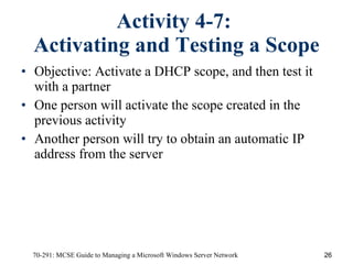 Activity 4-7:  Activating and Testing a Scope Objective: Activate a DHCP scope, and then test it with a partner One person will activate the scope created in the previous activity Another person will try to obtain an automatic IP address from the server 