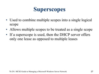 Superscopes Used to combine multiple scopes into a single logical scope Allows multiple scopes to be treated as a single scope If a superscope is used, then the DHCP server offers only one lease as opposed to multiple leases 