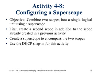Activity 4-8:  Configuring a Superscope Objective:   Combine two scopes into a single logical unit using a superscope First, create a second scope in addition to the scope already created in a previous activity Create a superscope to encompass the two scopes Use the DHCP snap-in for this activity 