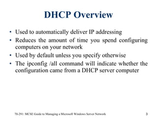 DHCP Overview Used to automatically deliver IP addressing  Reduces the amount of time you spend configuring computers on your network Used by default unless you specify otherwise The ipconfig /all command will indicate whether the configuration came from a DHCP server computer 