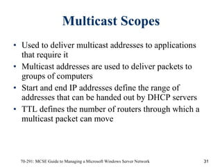 Multicast Scopes Used to deliver multicast addresses to applications that require it Multicast addresses are used to deliver packets to groups of computers Start and end IP addresses define the range of addresses that can be handed out by DHCP servers TTL defines the number of routers through which a multicast packet can move 