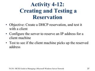 Activity 4-12:  Creating and Testing a Reservation Objective:   Create a DHCP reservation, and test it with a client Configure the server to reserve an IP address for a client machine Test to see if the client machine picks up the reserved address 
