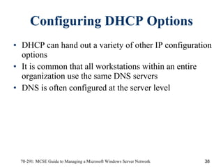 Configuring DHCP Options DHCP can hand out a variety of other IP configuration options  It is common that all workstations within an entire organization use the same DNS servers DNS is often configured at the server level 