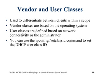 Vendor and User Classes Used to differentiate between clients within a scope  Vendor classes are based on the operating system User classes are defined based on network connectivity or the administrator You can use the ipconfig /setclassid   command to set the DHCP user class ID 