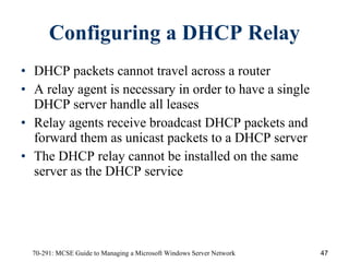 Configuring a DHCP Relay DHCP packets cannot travel across a router A relay agent   is necessary   in order to have a single DHCP server handle all leases Relay agents receive broadcast DHCP packets and forward them as unicast packets to a DHCP server The DHCP relay cannot be installed on the same server as the DHCP service 