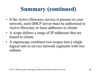 Summary (continued) If the Active Directory service is present on your network, each DHCP server must be authorized in Active Directory to lease addresses to clients A scope defines a range of IP addresses that are leased to clients A superscope combines two scopes into a single logical unit to service network segments with two subnets 