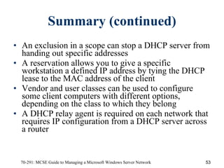 Summary (continued) An exclusion in a scope can stop a DHCP server from handing out specific addresses A reservation allows you to give a specific workstation a defined IP address by tying the DHCP lease to the MAC address of the client Vendor and user classes can be used to configure some client computers with different options, depending on the class to which they belong A DHCP relay agent is required on each network that requires IP configuration from a DHCP server across a router 