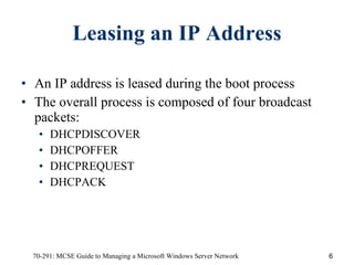 Leasing an IP Address An IP address is leased during the boot process The overall process is composed of four broadcast packets: DHCPDISCOVER DHCPOFFER DHCPREQUEST DHCPACK 