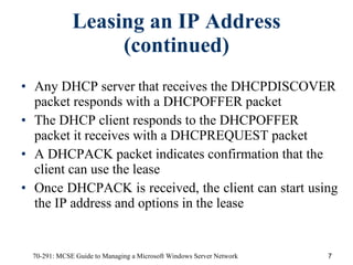Leasing an IP Address (continued) Any DHCP server that receives the DHCPDISCOVER packet responds with a DHCPOFFER packet The DHCP client responds to the DHCPOFFER packet it receives with a DHCPREQUEST packet  A DHCPACK packet indicates confirmation that the client can use the lease Once DHCPACK is received, the client can start using the IP address and options in the lease 