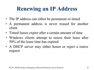 Renewing an IP Address The IP address can either be permanent or timed A permanent address is never reused for another client Timed leases expire after a certain amount of time Windows clients attempt to renew their lease after 50% of the lease time has expired A DHCP server may either honor or reject a renew request 