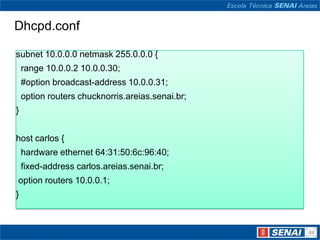 Dhcpd.confsubnet 10.0.0.0 netmask 255.0.0.0 {  range 10.0.0.2 10.0.0.30;  #optionbroadcast-address 10.0.0.31; optionrouterschucknorris.areias.senai.br;}host carlos {  hardware ethernet 64:31:50:6c:96:40;fixed-addresscarlos.areias.senai.br;optionrouters 10.0.0.1;}