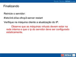 FinalizandoReinicie o servidor:#/etc/init.d/isc-dhcp3-serverrestartVerifique na máquina cliente a atualização do IP. Observe que as máquinas virtuais devem estar na rede interna e que o ip do servidor deve ser configurado estaticamente.