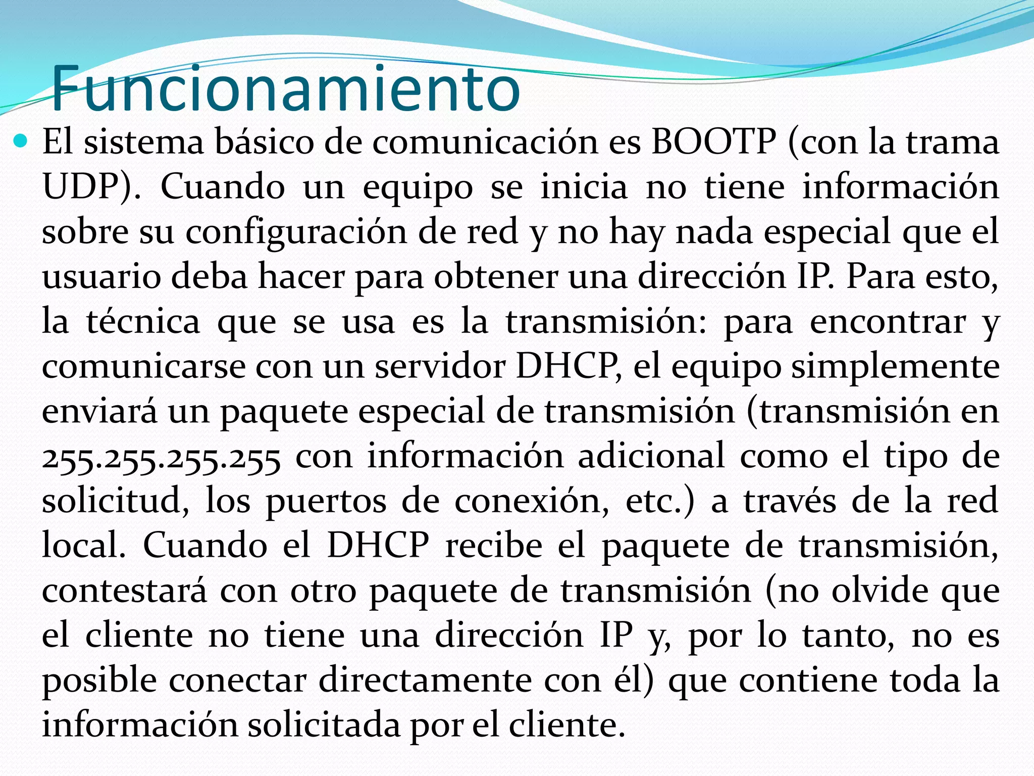 FuncionamientoEl sistema básico de comunicación es BOOTP (con la trama UDP). Cuando un equipo se inicia no tiene información sobre su configuración de red y no hay nada especial que el usuario deba hacer para obtener una dirección IP. Para esto, la técnica que se usa es la transmisión: para encontrar y comunicarse con un servidor DHCP, el equipo simplemente enviará un paquete especial de transmisión (transmisión en 255.255.255.255 con información adicional como el tipo de solicitud, los puertos de conexión, etc.) a través de la red local. Cuando el DHCP recibe el paquete de transmisión, contestará con otro paquete de transmisión (no olvide que el cliente no tiene una dirección IP y, por lo tanto, no es posible conectar directamente con él) que contiene toda la información solicitada por el cliente.