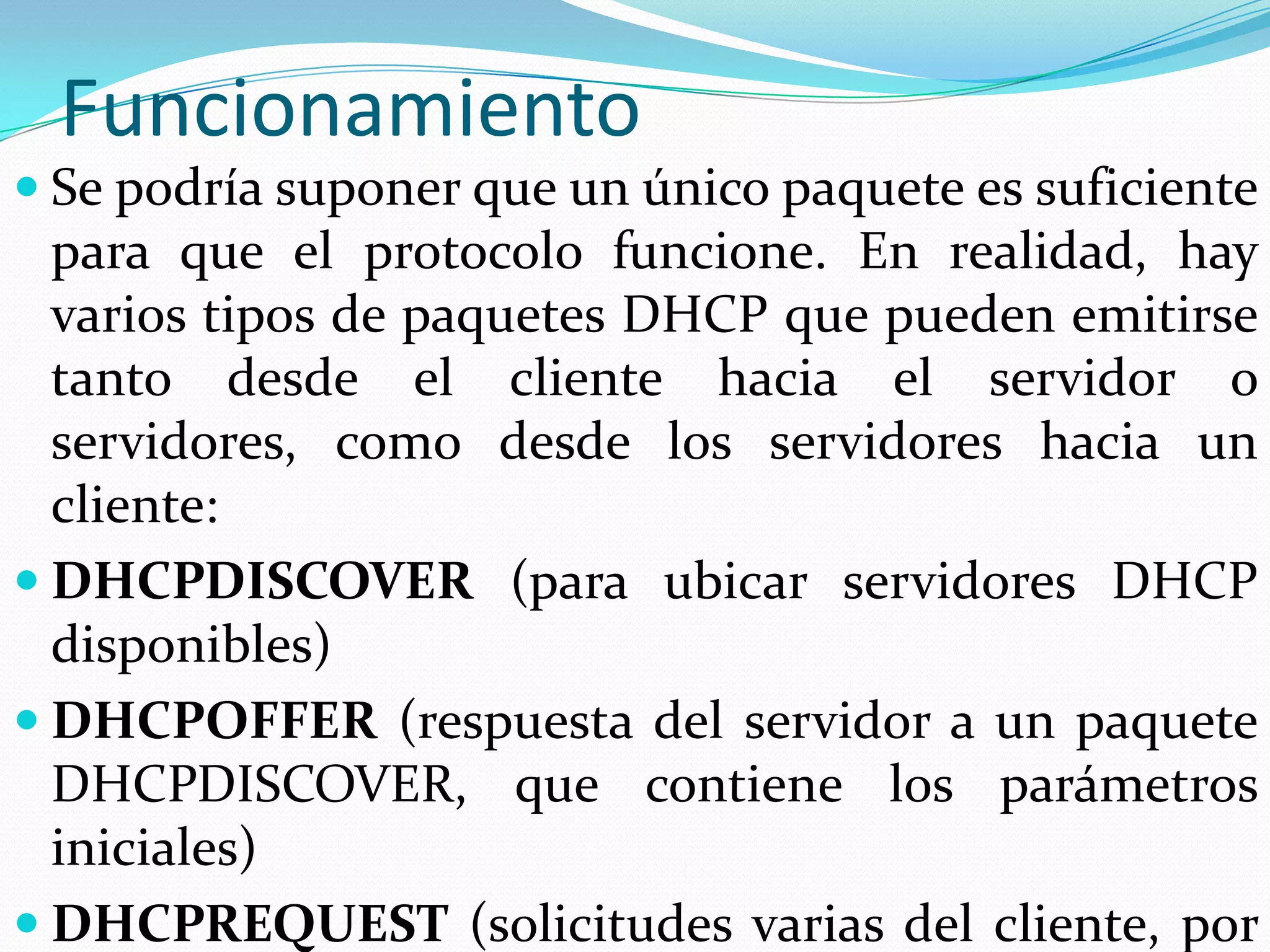 FuncionamientoSe podría suponer que un único paquete es suficiente para que el protocolo funcione. En realidad, hay varios tipos de paquetes DHCP que pueden emitirse tanto desde el cliente hacia el servidor o servidores, como desde los servidores hacia un cliente:DHCPDISCOVER (para ubicar servidores DHCP disponibles)DHCPOFFER (respuesta del servidor a un paquete DHCPDISCOVER, que contiene los parámetros iniciales)DHCPREQUEST (solicitudes varias del cliente, por ejemplo, para extender su concesión)