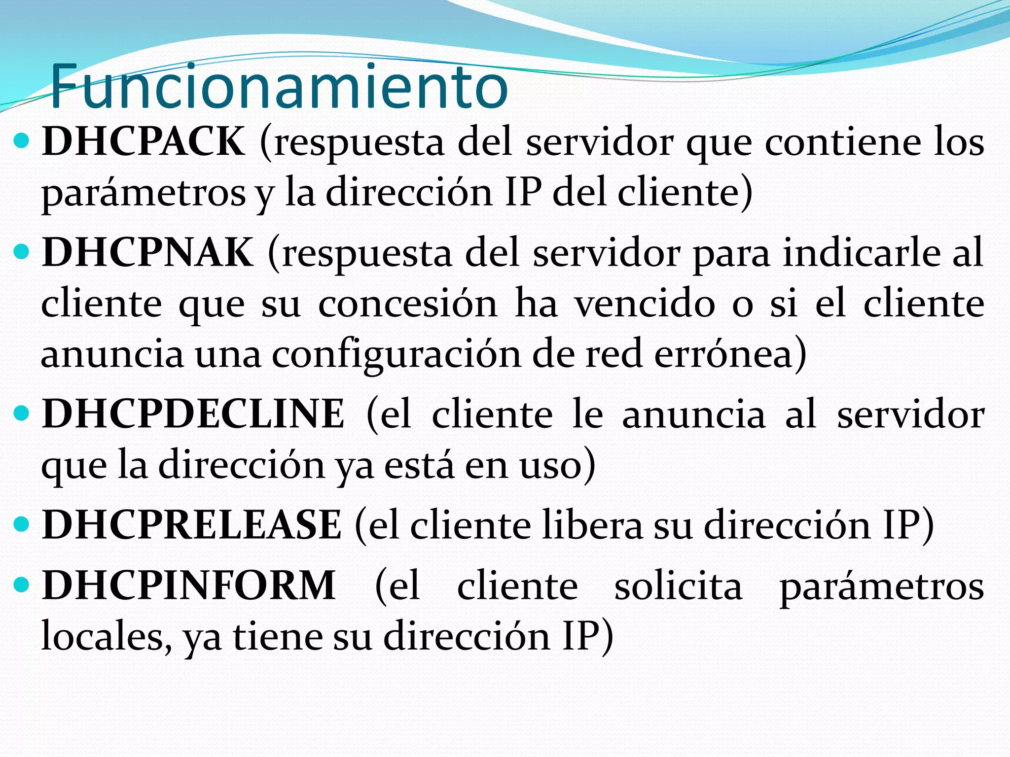 FuncionamientoDHCPACK (respuesta del servidor que contiene los parámetros y la dirección IP del cliente)DHCPNAK (respuesta del servidor para indicarle al cliente que su concesión ha vencido o si el cliente anuncia una configuración de red errónea)DHCPDECLINE (el cliente le anuncia al servidor que la dirección ya está en uso)DHCPRELEASE (el cliente libera su dirección IP)DHCPINFORM (el cliente solicita parámetros locales, ya tiene su dirección IP)