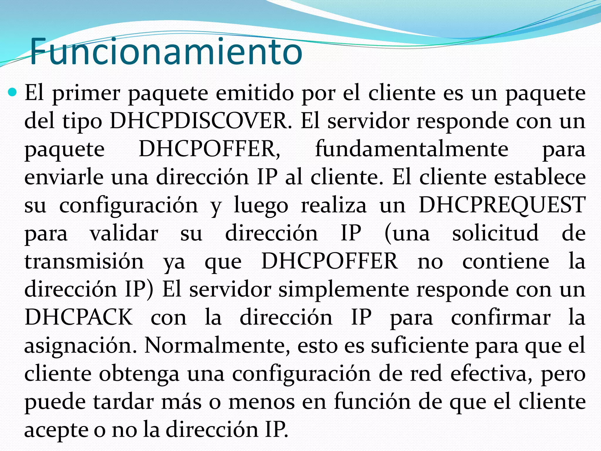 FuncionamientoEl primer paquete emitido por el cliente es un paquete del tipo DHCPDISCOVER. El servidor responde con un paquete DHCPOFFER, fundamentalmente para enviarle una dirección IP al cliente. El cliente establece su configuración y luego realiza un DHCPREQUEST para validar su dirección IP (una solicitud de transmisión ya que DHCPOFFER no contiene la dirección IP) El servidor simplemente responde con un DHCPACK con la dirección IP para confirmar la asignación. Normalmente, esto es suficiente para que el cliente obtenga una configuración de red efectiva, pero puede tardar más o menos en función de que el cliente acepte o no la dirección IP.