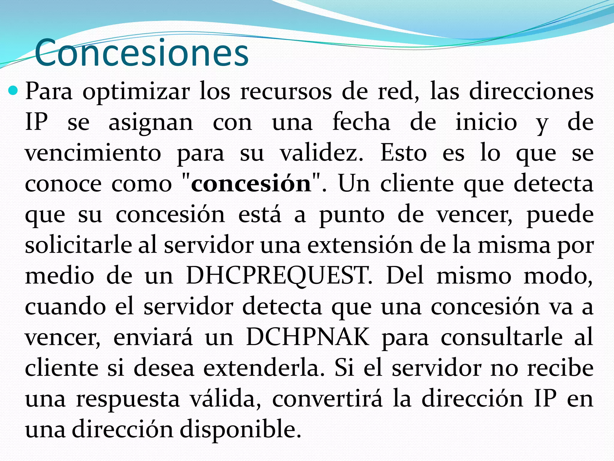 ConcesionesPara optimizar los recursos de red, las direcciones IP se asignan con una fecha de inicio y de vencimiento para su validez. Esto es lo que se conoce como "concesión". Un cliente que detecta que su concesión está a punto de vencer, puede solicitarle al servidor una extensión de la misma por medio de un DHCPREQUEST. Del mismo modo, cuando el servidor detecta que una concesión va a vencer, enviará un DCHPNAK para consultarle al cliente si desea extenderla. Si el servidor no recibe una respuesta válida, convertirá la dirección IP en una dirección disponible.