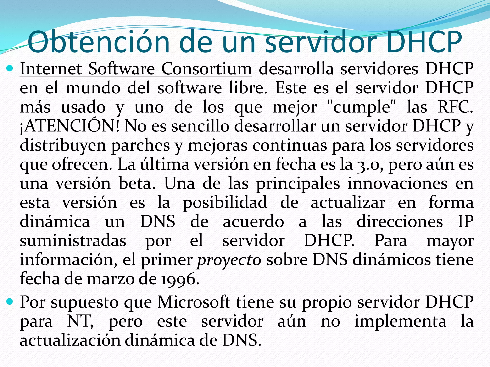 Obtención de un servidor DHCPInternet Software Consortium desarrolla servidores DHCP en el mundo del software libre. Este es el servidor DHCP más usado y uno de los que mejor "cumple" las RFC. ¡ATENCIÓN! No es sencillo desarrollar un servidor DHCP y distribuyen parches y mejoras continuas para los servidores que ofrecen. La última versión en fecha es la 3.0, pero aún es una versión beta. Una de las principales innovaciones en esta versión es la posibilidad de actualizar en forma dinámica un DNS de acuerdo a las direcciones IP suministradas por el servidor DHCP. Para mayor información, el primer proyecto sobre DNS dinámicos tiene fecha de marzo de 1996.Por supuesto que Microsoft tiene su propio servidor DHCP para NT, pero este servidor aún no implementa la actualización dinámica de DNS.